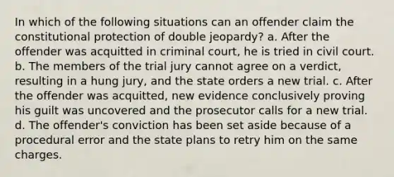 In which of the following situations can an offender claim the constitutional protection of double jeopardy? a. After the offender was acquitted in criminal court, he is tried in civil court. b. The members of the trial jury cannot agree on a verdict, resulting in a hung jury, and the state orders a new trial. c. After the offender was acquitted, new evidence conclusively proving his guilt was uncovered and the prosecutor calls for a new trial. d. The offender's conviction has been set aside because of a procedural error and the state plans to retry him on the same charges.