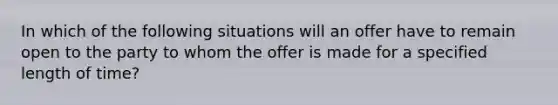 In which of the following situations will an offer have to remain open to the party to whom the offer is made for a specified length of time?