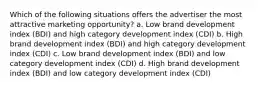 Which of the following situations offers the advertiser the most attractive marketing opportunity? a. Low brand development index (BDI) and high category development index (CDI) b. High brand development index (BDI) and high category development index (CDI) c. Low brand development index (BDI) and low category development index (CDI) d. High brand development index (BDI) and low category development index (CDI)