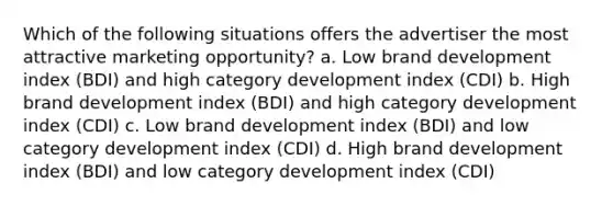 Which of the following situations offers the advertiser the most attractive marketing opportunity? a. Low brand development index (BDI) and high category development index (CDI) b. High brand development index (BDI) and high category development index (CDI) c. Low brand development index (BDI) and low category development index (CDI) d. High brand development index (BDI) and low category development index (CDI)