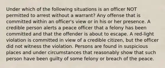 Under which of the following situations is an officer NOT permitted to arrest without a warrant? Any offense that is committed within an officer's view or in his or her presence. A credible person alerts a peace officer that a felony has been committed and that the offender is about to escape. A red-light violation is committed in view of a credible citizen, but the officer did not witness the violation. Persons are found in suspicious places and under circumstances that reasonably show that such person have been guilty of some felony or breach of the peace.