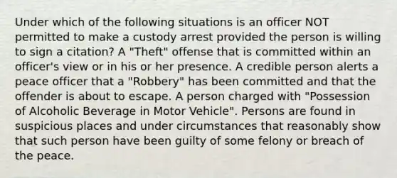 Under which of the following situations is an officer NOT permitted to make a custody arrest provided the person is willing to sign a citation? A "Theft" offense that is committed within an officer's view or in his or her presence. A credible person alerts a peace officer that a "Robbery" has been committed and that the offender is about to escape. A person charged with "Possession of Alcoholic Beverage in Motor Vehicle". Persons are found in suspicious places and under circumstances that reasonably show that such person have been guilty of some felony or breach of the peace.