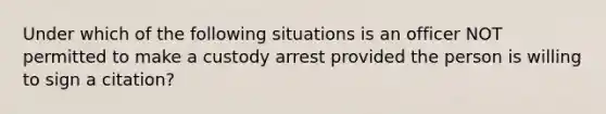 Under which of the following situations is an officer NOT permitted to make a custody arrest provided the person is willing to sign a citation?