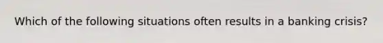 Which of the following situations often results in a banking crisis?