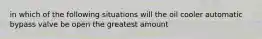 in which of the following situations will the oil cooler automatic bypass valve be open the greatest amount