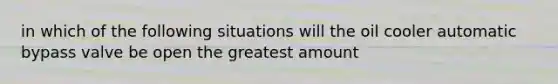 in which of the following situations will the oil cooler automatic bypass valve be open the greatest amount