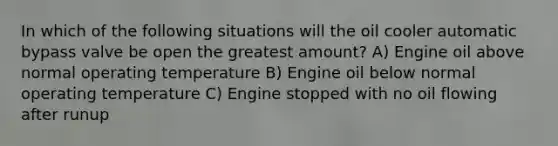 In which of the following situations will the oil cooler automatic bypass valve be open the greatest amount? A) Engine oil above normal operating temperature B) Engine oil below normal operating temperature C) Engine stopped with no oil flowing after runup