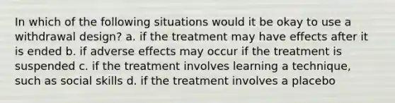 In which of the following situations would it be okay to use a withdrawal design? a. if the treatment may have effects after it is ended b. if adverse effects may occur if the treatment is suspended c. if the treatment involves learning a technique, such as social skills d. if the treatment involves a placebo