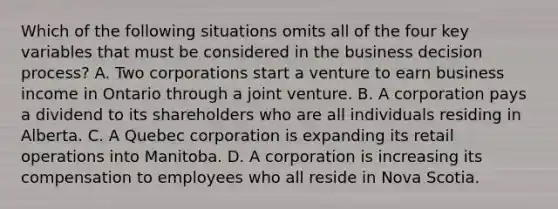 Which of the following situations omits all of the four key variables that must be considered in the business decision process? A. Two corporations start a venture to earn business income in Ontario through a joint venture. B. A corporation pays a dividend to its shareholders who are all individuals residing in Alberta. C. A Quebec corporation is expanding its retail operations into Manitoba. D. A corporation is increasing its compensation to employees who all reside in Nova Scotia.