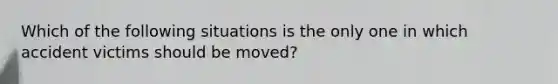 Which of the following situations is the only one in which accident victims should be moved?