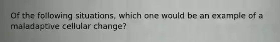 Of the following situations, which one would be an example of a maladaptive cellular change?