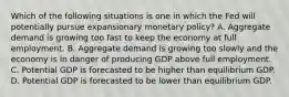 Which of the following situations is one in which the Fed will potentially pursue expansionary monetary​ policy? A. Aggregate demand is growing too fast to keep the economy at full employment. B. Aggregate demand is growing too slowly and the economy is in danger of producing GDP above full employment. C. Potential GDP is forecasted to be higher than equilibrium GDP. D. Potential GDP is forecasted to be lower than equilibrium GDP.