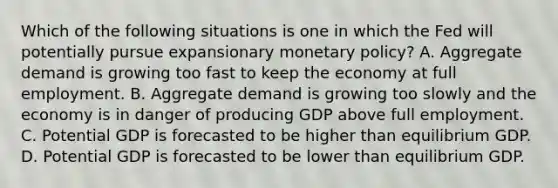 Which of the following situations is one in which the Fed will potentially pursue expansionary monetary​ policy? A. Aggregate demand is growing too fast to keep the economy at full employment. B. Aggregate demand is growing too slowly and the economy is in danger of producing GDP above full employment. C. Potential GDP is forecasted to be higher than equilibrium GDP. D. Potential GDP is forecasted to be lower than equilibrium GDP.