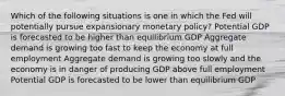 Which of the following situations is one in which the Fed will potentially pursue expansionary monetary policy? Potential GDP is forecasted to be higher than equilibrium GDP Aggregate demand is growing too fast to keep the economy at full employment Aggregate demand is growing too slowly and the economy is in danger of producing GDP above full employment Potential GDP is forecasted to be lower than equilibrium GDP