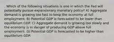 . Which of the following situations is one in which the Fed will potentially pursue expansionary monetary policy? A) Aggregate demand is growing too fast to keep the economy at full employment. B) Potential GDP is forecasted to be lower than equilibrium GDP. C) Aggregate demand is growing too slowly and the economy is in danger of producing GDP above full employment. D) Potential GDP is forecasted to be higher than equilibrium GDP.