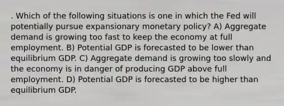 . Which of the following situations is one in which the Fed will potentially pursue expansionary monetary policy? A) Aggregate demand is growing too fast to keep the economy at full employment. B) Potential GDP is forecasted to be lower than equilibrium GDP. C) Aggregate demand is growing too slowly and the economy is in danger of producing GDP above full employment. D) Potential GDP is forecasted to be higher than equilibrium GDP.