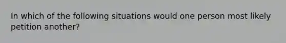 In which of the following situations would one person most likely petition another?