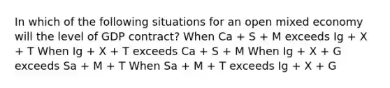 In which of the following situations for an open mixed economy will the level of GDP contract? When Ca + S + M exceeds Ig + X + T When Ig + X + T exceeds Ca + S + M When Ig + X + G exceeds Sa + M + T When Sa + M + T exceeds Ig + X + G