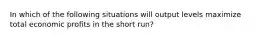 In which of the following situations will output levels maximize total economic profits in the short run?