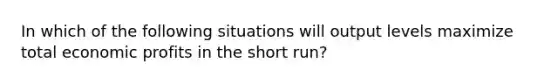 In which of the following situations will output levels maximize total economic profits in the short run?