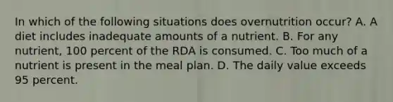 In which of the following situations does overnutrition occur? A. A diet includes inadequate amounts of a nutrient. B. For any nutrient, 100 percent of the RDA is consumed. C. Too much of a nutrient is present in the meal plan. D. The daily value exceeds 95 percent.