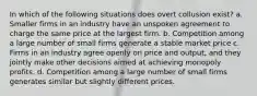 In which of the following situations does overt collusion exist? a. Smaller firms in an industry have an unspoken agreement to charge the same price at the largest firm. b. Competition among a large number of small firms generate a stable market price c. Firms in an industry agree openly on price and output, and they jointly make other decisions aimed at achieving monopoly profits. d. Competition among a large number of small firms generates similar but slightly different prices.