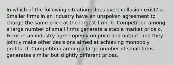 In which of the following situations does overt collusion exist? a. Smaller firms in an industry have an unspoken agreement to charge the same price at the largest firm. b. Competition among a large number of small firms generate a stable market price c. Firms in an industry agree openly on price and output, and they jointly make other decisions aimed at achieving monopoly profits. d. Competition among a large number of small firms generates similar but slightly different prices.