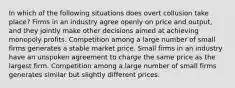 In which of the following situations does overt collusion take place? Firms in an industry agree openly on price and output, and they jointly make other decisions aimed at achieving monopoly profits. Competition among a large number of small firms generates a stable market price. Small firms in an industry have an unspoken agreement to charge the same price as the largest firm. Competition among a large number of small firms generates similar but slightly different prices.