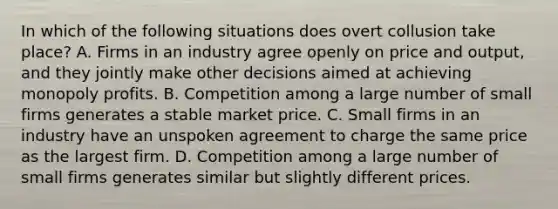 In which of the following situations does overt collusion take place? A. Firms in an industry agree openly on price and output, and they jointly make other decisions aimed at achieving monopoly profits. B. Competition among a large number of small firms generates a stable market price. C. Small firms in an industry have an unspoken agreement to charge the same price as the largest firm. D. Competition among a large number of small firms generates similar but slightly different prices.