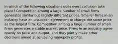 In which of the following situations does overt collusion take place? Competition among a large number of small firms generates similar but slightly different prices. Smaller firms in an industry have an unspoken agreement to charge the same price as the largest firm. Competition among a large number of small firms generates a stable market price. Firms in an industry agree openly on price and output, and they jointly make other decisions aimed at achieving monopoly profits.