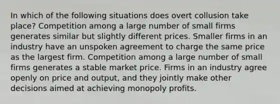 In which of the following situations does overt collusion take place? Competition among a large number of small firms generates similar but slightly different prices. Smaller firms in an industry have an unspoken agreement to charge the same price as the largest firm. Competition among a large number of small firms generates a stable market price. Firms in an industry agree openly on price and output, and they jointly make other decisions aimed at achieving monopoly profits.