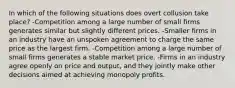 In which of the following situations does overt collusion take place? -Competition among a large number of small firms generates similar but slightly different prices. -Smaller firms in an industry have an unspoken agreement to charge the same price as the largest firm. -Competition among a large number of small firms generates a stable market price. -Firms in an industry agree openly on price and output, and they jointly make other decisions aimed at achieving monopoly profits.