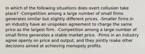 In which of the following situations does overt collusion take place? -Competition among a large number of small firms generates similar but slightly different prices. -Smaller firms in an industry have an unspoken agreement to charge the same price as the largest firm. -Competition among a large number of small firms generates a stable market price. -Firms in an industry agree openly on price and output, and they jointly make other decisions aimed at achieving monopoly profits.