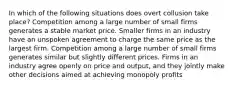 In which of the following situations does overt collusion take place? Competition among a large number of small firms generates a stable market price. Smaller firms in an industry have an unspoken agreement to charge the same price as the largest firm. Competition among a large number of small firms generates similar but slightly different prices. Firms in an industry agree openly on price and output, and they jointly make other decisions aimed at achieving monopoly profits