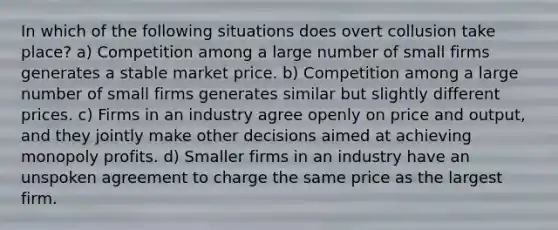 In which of the following situations does overt collusion take place? a) Competition among a large number of small firms generates a stable market price. b) Competition among a large number of small firms generates similar but slightly different prices. c) Firms in an industry agree openly on price and output, and they jointly make other decisions aimed at achieving monopoly profits. d) Smaller firms in an industry have an unspoken agreement to charge the same price as the largest firm.