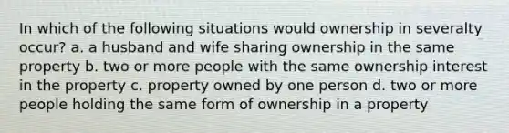 In which of the following situations would ownership in severalty occur? a. a husband and wife sharing ownership in the same property b. two or more people with the same ownership interest in the property c. property owned by one person d. two or more people holding the same form of ownership in a property