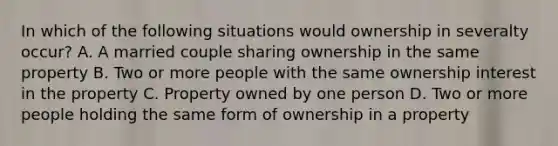 In which of the following situations would ownership in severalty occur? A. A married couple sharing ownership in the same property B. Two or more people with the same ownership interest in the property C. Property owned by one person D. Two or more people holding the same form of ownership in a property