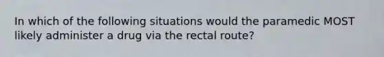 In which of the following situations would the paramedic MOST likely administer a drug via the rectal route?