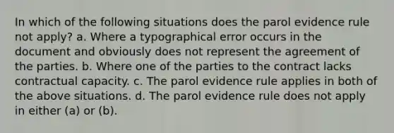 In which of the following situations does the parol evidence rule not apply? a. Where a typographical error occurs in the document and obviously does not represent the agreement of the parties. b. Where one of the parties to the contract lacks contractual capacity. c. The parol evidence rule applies in both of the above situations. d. The parol evidence rule does not apply in either (a) or (b).