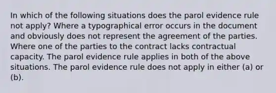 In which of the following situations does the parol evidence rule not apply? Where a typographical error occurs in the document and obviously does not represent the agreement of the parties. Where one of the parties to the contract lacks contractual capacity. The parol evidence rule applies in both of the above situations. The parol evidence rule does not apply in either (a) or (b).