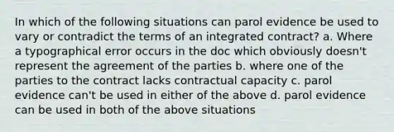 In which of the following situations can parol evidence be used to vary or contradict the terms of an integrated contract? a. Where a typographical error occurs in the doc which obviously doesn't represent the agreement of the parties b. where one of the parties to the contract lacks contractual capacity c. parol evidence can't be used in either of the above d. parol evidence can be used in both of the above situations