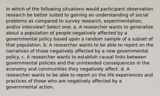 In which of the following situations would participant observation research be better suited to gaining an understanding of social problems as compared to survey research, experimentation, and/or interview? Select one: a. A researcher wants to generalize about a population of people negatively affected by a governmental policy based upon a random sample of a subset of that population. b. A researcher wants to be able to report on the narratives of those negatively affected by a new governmental policy. c. A researcher wants to establish causal links between governmental policies and the unintended consequences in the economy and communities they negatively affect. d. A researcher wants to be able to report on the life experiences and practices of those who are negatively affected by a governmental action.