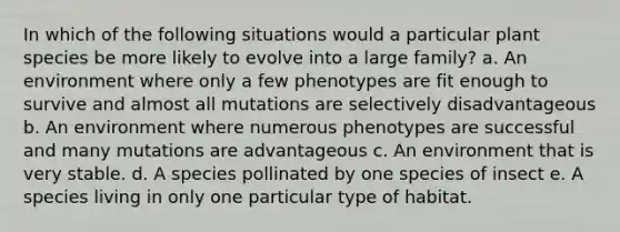 In which of the following situations would a particular plant species be more likely to evolve into a large family? a. An environment where only a few phenotypes are fit enough to survive and almost all mutations are selectively disadvantageous b. An environment where numerous phenotypes are successful and many mutations are advantageous c. An environment that is very stable. d. A species pollinated by one species of insect e. A species living in only one particular type of habitat.