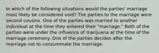 In which of the following situations would the parties' marriage most likely be considered void? The parties to the marriage were second cousins. One of the parties was married to another individual at the time they entered their "marriage." Both of the parties were under the influence of marijuana at the time of the marriage ceremony. One of the parties decides after the marriage not to consummate the marriage.