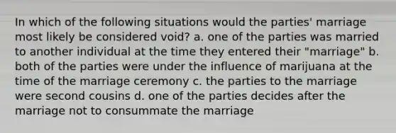 In which of the following situations would the parties' marriage most likely be considered void? a. one of the parties was married to another individual at the time they entered their "marriage" b. both of the parties were under the influence of marijuana at the time of the marriage ceremony c. the parties to the marriage were second cousins d. one of the parties decides after the marriage not to consummate the marriage