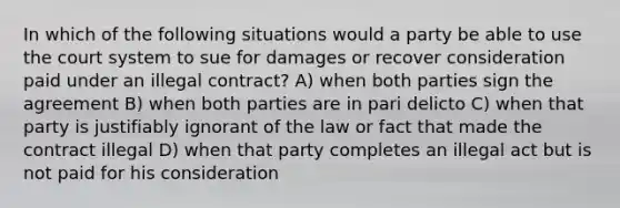 In which of the following situations would a party be able to use the court system to sue for damages or recover consideration paid under an illegal contract? A) when both parties sign the agreement B) when both parties are in pari delicto C) when that party is justifiably ignorant of the law or fact that made the contract illegal D) when that party completes an illegal act but is not paid for his consideration