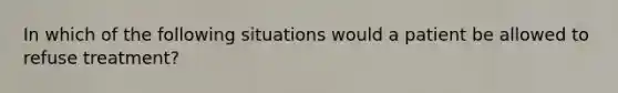 In which of the following situations would a patient be allowed to refuse treatment?