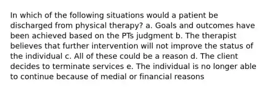 In which of the following situations would a patient be discharged from physical therapy? a. Goals and outcomes have been achieved based on the PTs judgment b. The therapist believes that further intervention will not improve the status of the individual c. All of these could be a reason d. The client decides to terminate services e. The individual is no longer able to continue because of medial or financial reasons