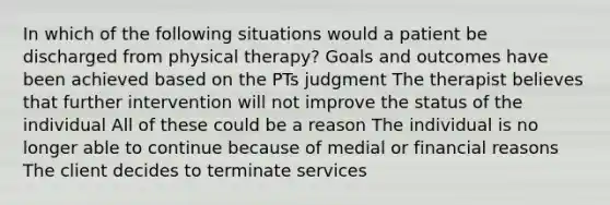 In which of the following situations would a patient be discharged from physical therapy? Goals and outcomes have been achieved based on the PTs judgment The therapist believes that further intervention will not improve the status of the individual All of these could be a reason The individual is no longer able to continue because of medial or financial reasons The client decides to terminate services