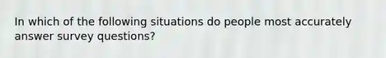 In which of the following situations do people most accurately answer survey questions?